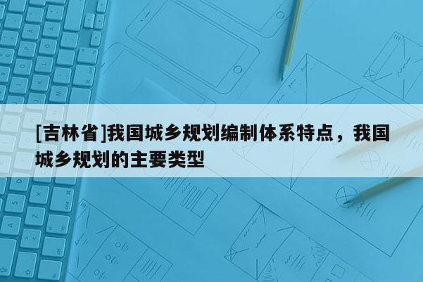 [吉林省]我國城鄉(xiāng)規(guī)劃編制體系特點，我國城鄉(xiāng)規(guī)劃的主要類型