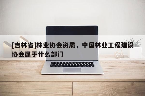 [吉林省]林業(yè)協(xié)會(huì)資質(zhì)，中國林業(yè)工程建設(shè)協(xié)會(huì)屬于什么部門