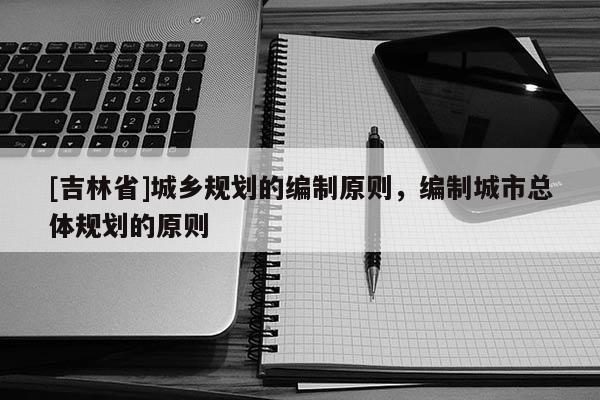 [吉林省]城鄉規劃的編制原則，編制城市總體規劃的原則