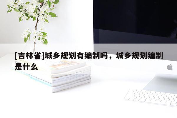 [吉林省]城鄉規劃有編制嗎，城鄉規劃編制是什么