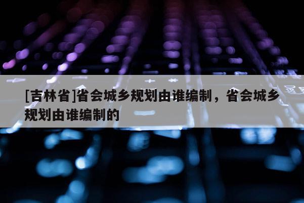 [吉林省]省會城鄉規劃由誰編制，省會城鄉規劃由誰編制的