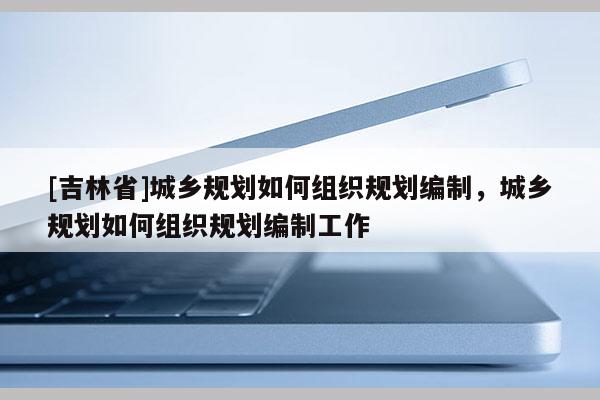 [吉林省]城鄉規劃如何組織規劃編制，城鄉規劃如何組織規劃編制工作