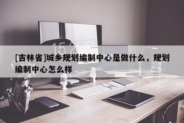 [吉林省]城鄉(xiāng)規(guī)劃編制中心是做什么，規(guī)劃編制中心怎么樣