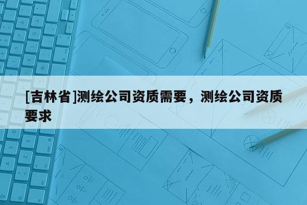 [吉林省]測繪公司資質需要，測繪公司資質要求