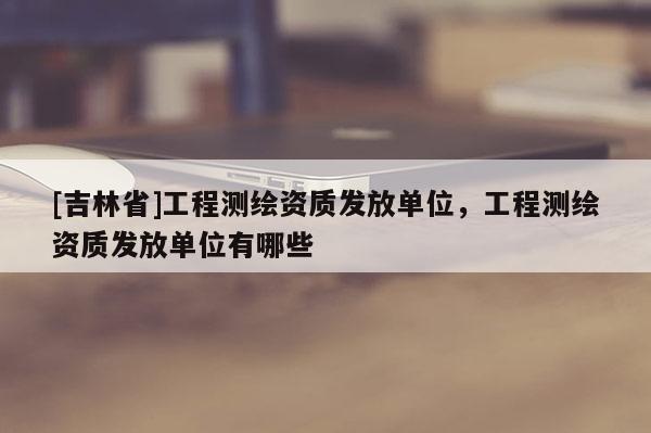 [吉林省]工程測繪資質發放單位，工程測繪資質發放單位有哪些