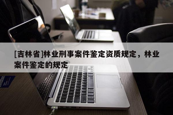 [吉林省]林業(yè)刑事案件鑒定資質(zhì)規(guī)定，林業(yè)案件鑒定的規(guī)定