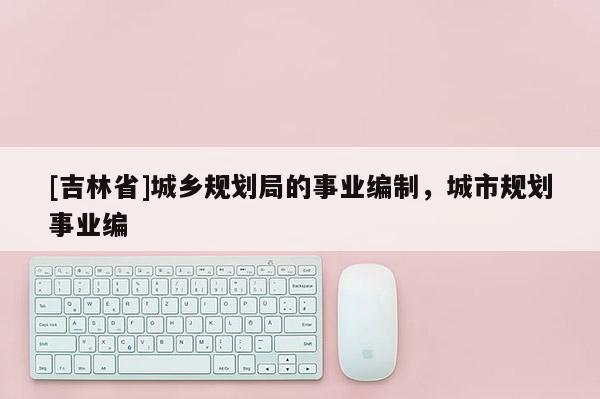 [吉林省]城鄉(xiāng)規(guī)劃局的事業(yè)編制，城市規(guī)劃事業(yè)編