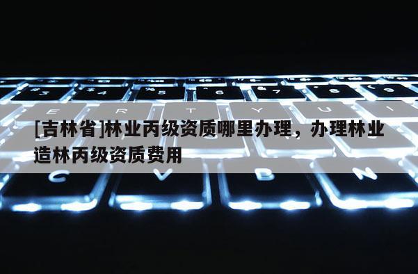 [吉林省]林業丙級資質哪里辦理，辦理林業造林丙級資質費用