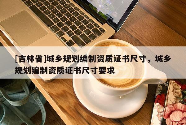 [吉林省]城鄉(xiāng)規(guī)劃編制資質(zhì)證書尺寸，城鄉(xiāng)規(guī)劃編制資質(zhì)證書尺寸要求