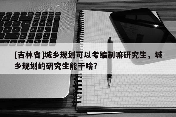 [吉林省]城鄉(xiāng)規(guī)劃可以考編制嘛研究生，城鄉(xiāng)規(guī)劃的研究生能干啥?