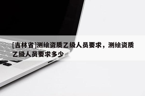 [吉林省]測繪資質乙級人員要求，測繪資質乙級人員要求多少