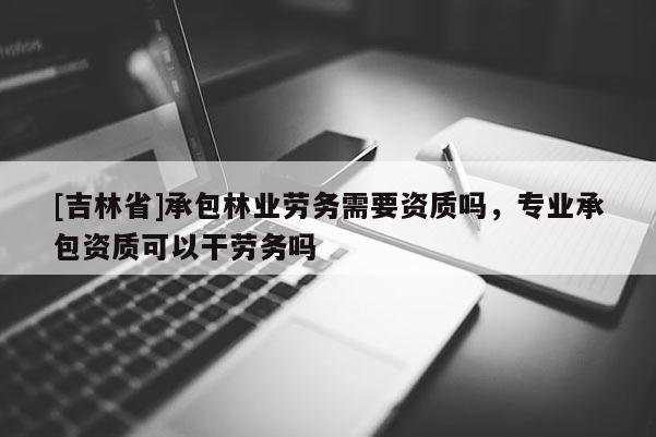 [吉林省]承包林業(yè)勞務(wù)需要資質(zhì)嗎，專業(yè)承包資質(zhì)可以干勞務(wù)嗎