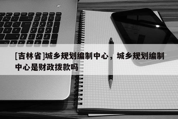 [吉林省]城鄉規劃編制中心，城鄉規劃編制中心是財政撥款嗎