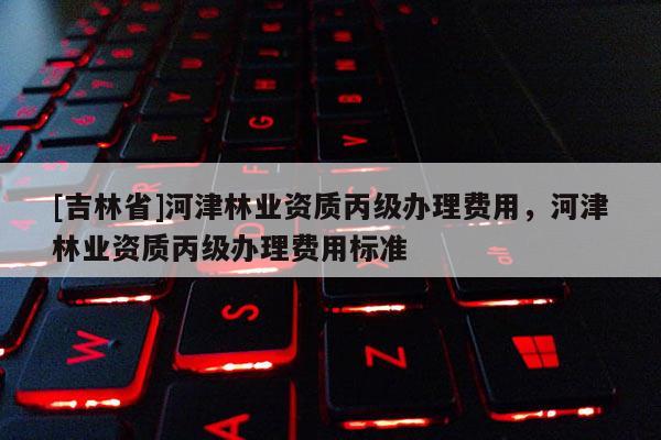 [吉林省]河津林業資質丙級辦理費用，河津林業資質丙級辦理費用標準