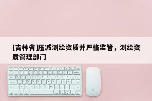 [吉林省]壓減測繪資質并嚴格監管，測繪資質管理部門