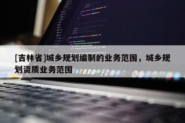 [吉林省]城鄉規劃編制的業務范圍，城鄉規劃資質業務范圍