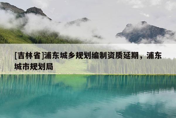 [吉林省]浦東城鄉(xiāng)規(guī)劃編制資質(zhì)延期，浦東城市規(guī)劃局