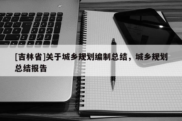 [吉林省]關(guān)于城鄉(xiāng)規(guī)劃編制總結(jié)，城鄉(xiāng)規(guī)劃總結(jié)報告