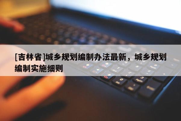 [吉林省]城鄉規劃編制辦法最新，城鄉規劃編制實施細則