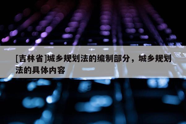 [吉林省]城鄉(xiāng)規(guī)劃法的編制部分，城鄉(xiāng)規(guī)劃法的具體內(nèi)容