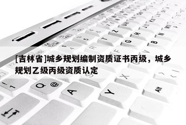 [吉林省]城鄉(xiāng)規(guī)劃編制資質(zhì)證書丙級，城鄉(xiāng)規(guī)劃乙級丙級資質(zhì)認定