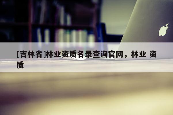 [吉林省]林業資質名錄查詢官網，林業 資質