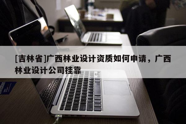 [吉林省]廣西林業設計資質如何申請，廣西林業設計公司掛靠