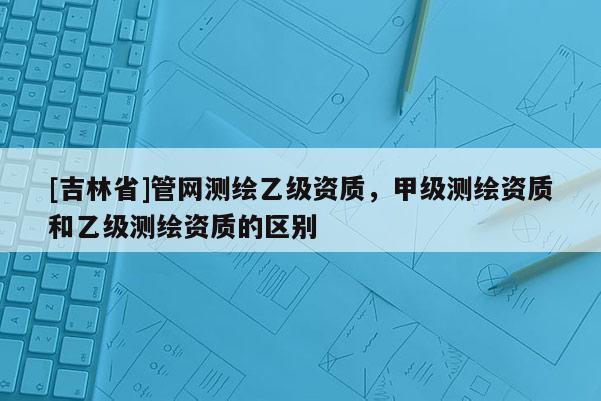 [吉林省]管網(wǎng)測繪乙級資質(zhì)，甲級測繪資質(zhì)和乙級測繪資質(zhì)的區(qū)別