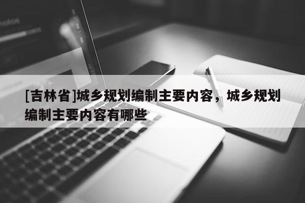 [吉林省]城鄉規劃編制主要內容，城鄉規劃編制主要內容有哪些