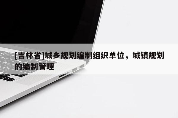 [吉林省]城鄉規劃編制組織單位，城鎮規劃的編制管理