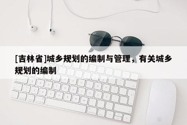 [吉林省]城鄉規劃的編制與管理，有關城鄉規劃的編制