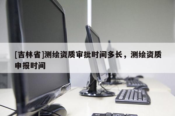 [吉林省]測繪資質審批時間多長，測繪資質申報時間