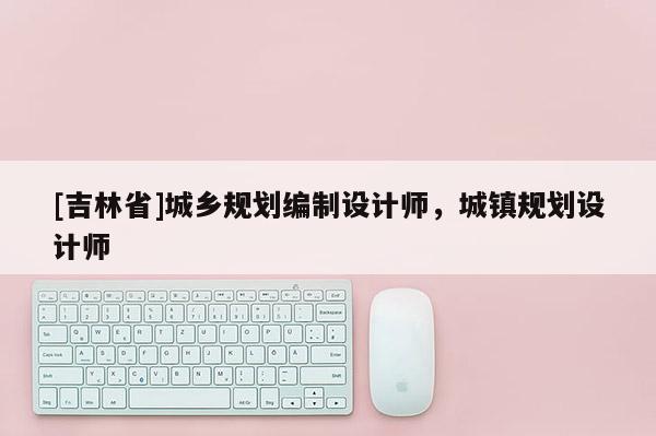 [吉林省]城鄉規劃編制設計師，城鎮規劃設計師