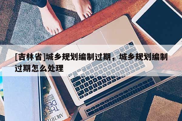 [吉林省]城鄉(xiāng)規(guī)劃編制過期，城鄉(xiāng)規(guī)劃編制過期怎么處理