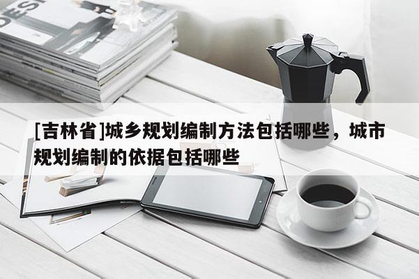 [吉林省]城鄉規劃編制方法包括哪些，城市規劃編制的依據包括哪些