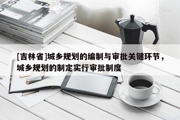 [吉林省]城鄉(xiāng)規(guī)劃的編制與審批關鍵環(huán)節(jié)，城鄉(xiāng)規(guī)劃的制定實行審批制度