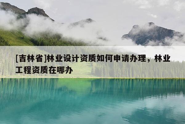[吉林省]林業設計資質如何申請辦理，林業工程資質在哪辦