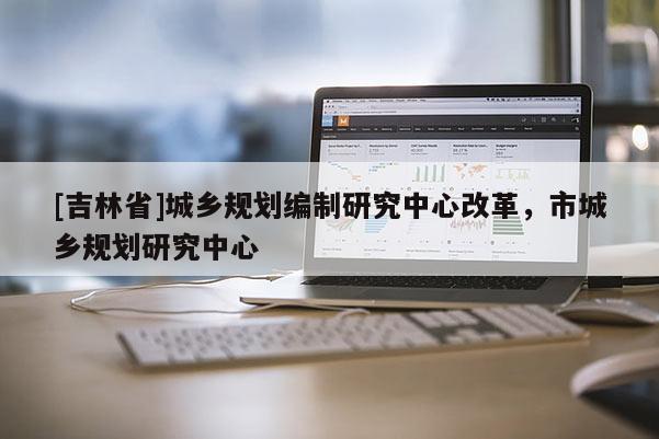 [吉林省]城鄉規劃編制研究中心改革，市城鄉規劃研究中心