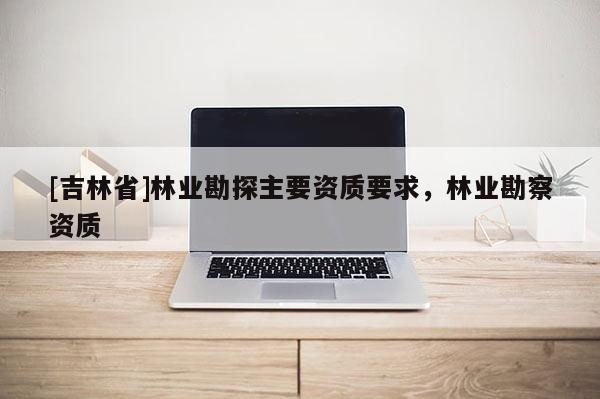 [吉林省]林業勘探主要資質要求，林業勘察資質