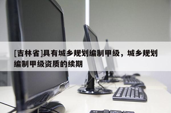 [吉林省]具有城鄉(xiāng)規(guī)劃編制甲級，城鄉(xiāng)規(guī)劃編制甲級資質(zhì)的續(xù)期