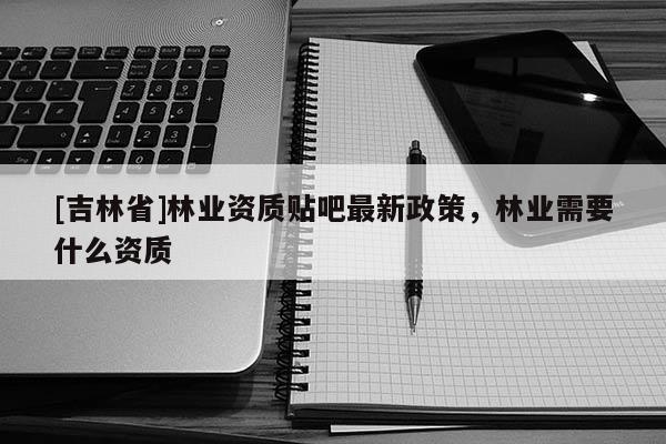 [吉林省]林業(yè)資質(zhì)貼吧最新政策，林業(yè)需要什么資質(zhì)
