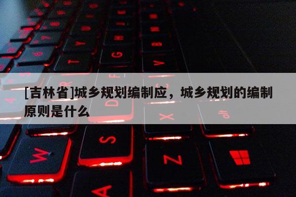 [吉林省]城鄉規劃編制應，城鄉規劃的編制原則是什么