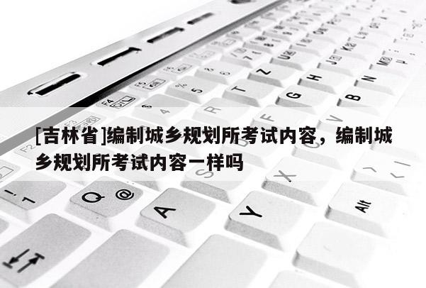 [吉林省]編制城鄉(xiāng)規(guī)劃所考試內容，編制城鄉(xiāng)規(guī)劃所考試內容一樣嗎