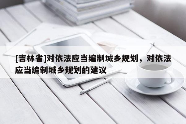[吉林省]對依法應當編制城鄉規劃，對依法應當編制城鄉規劃的建議