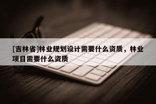 [吉林省]林業規劃設計需要什么資質，林業項目需要什么資質