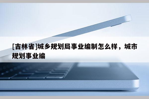 [吉林省]城鄉(xiāng)規(guī)劃局事業(yè)編制怎么樣，城市規(guī)劃事業(yè)編