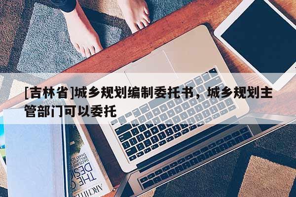 [吉林省]城鄉規劃編制委托書，城鄉規劃主管部門可以委托