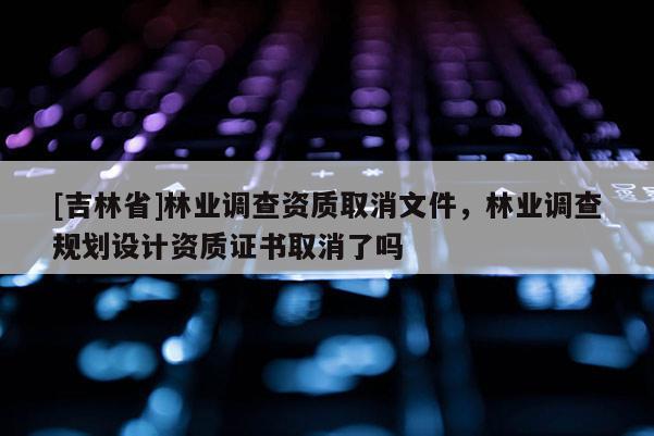 [吉林省]林業(yè)調(diào)查資質(zhì)取消文件，林業(yè)調(diào)查規(guī)劃設(shè)計資質(zhì)證書取消了嗎