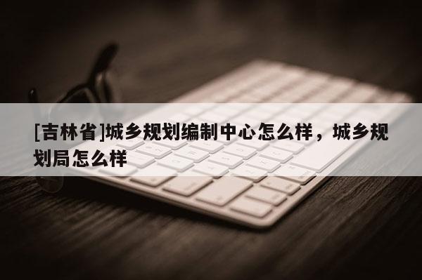 [吉林省]城鄉(xiāng)規(guī)劃編制中心怎么樣，城鄉(xiāng)規(guī)劃局怎么樣
