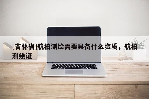 [吉林省]航拍測繪需要具備什么資質，航拍測繪證